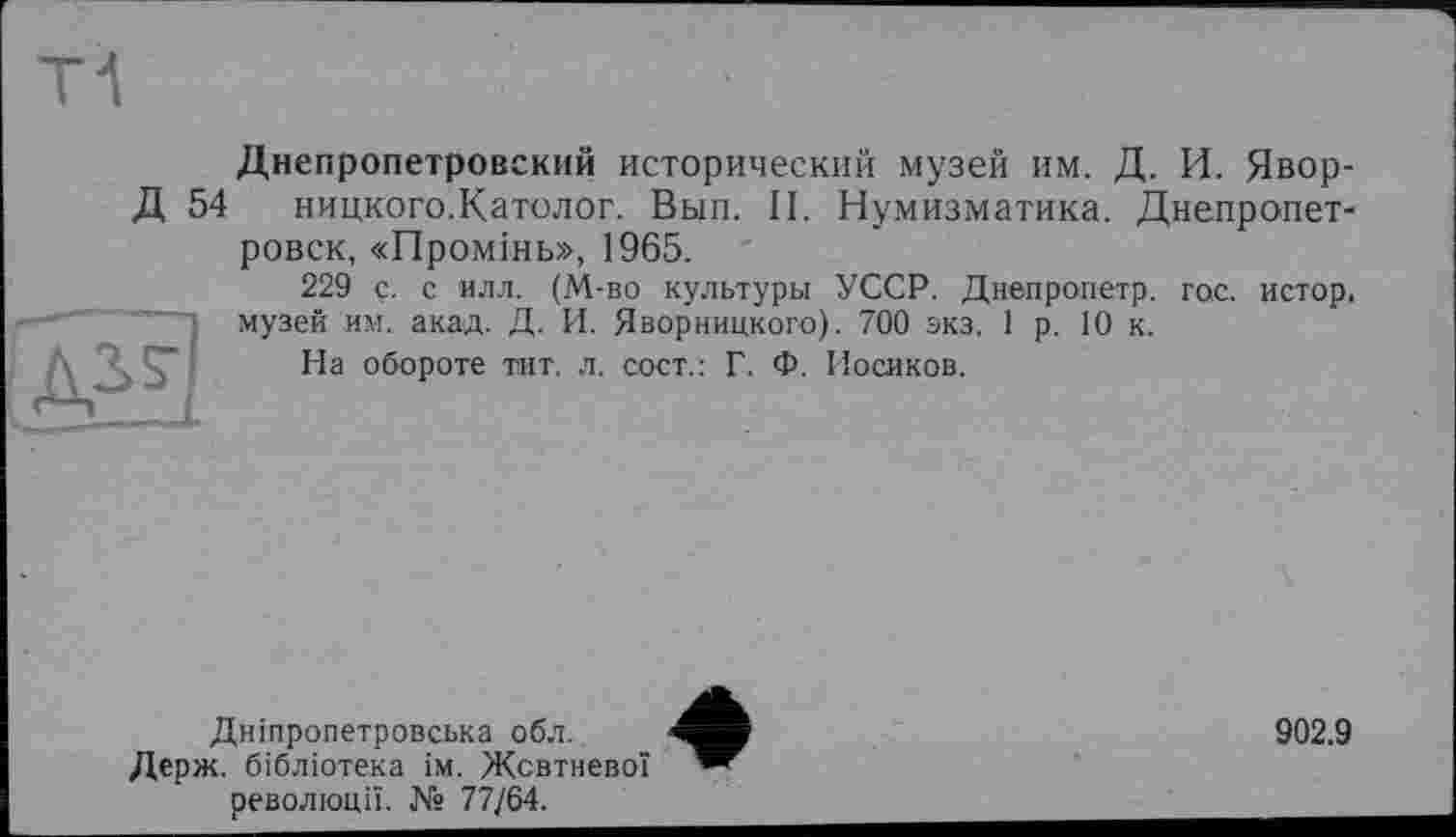 ﻿Д 54
SU
Днепропетровский исторический музей ИМ. Д. И. Явор-ницкого.Католог. Вып. II. Нумизматика. Днепропетровск, «Промінь», 1965.
229 ç. с илл. (М-во культуры УССР. Днепропетр. гос. истор, музей им. акад. Д. И. Яворницкого). 700 экз. 1 р. 10 к.
На обороте тит. л. сосг.: Г. Ф. Носиков.
Дніпропетровська обл.
Держ. бібліотека ім. Жовтневої революції. № 77/64.
902.9